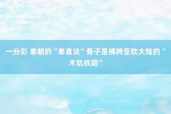 一分彩 秦朝的“秦直谈”骨子是横跨亚欧大陆的“木轨铁路”