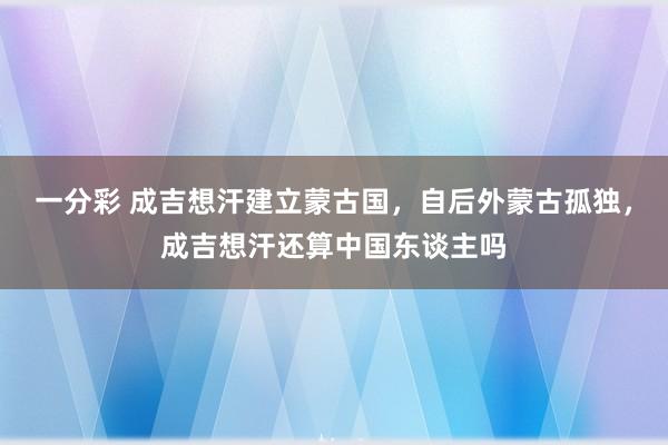 一分彩 成吉想汗建立蒙古国，自后外蒙古孤独，成吉想汗还算中国东谈主吗