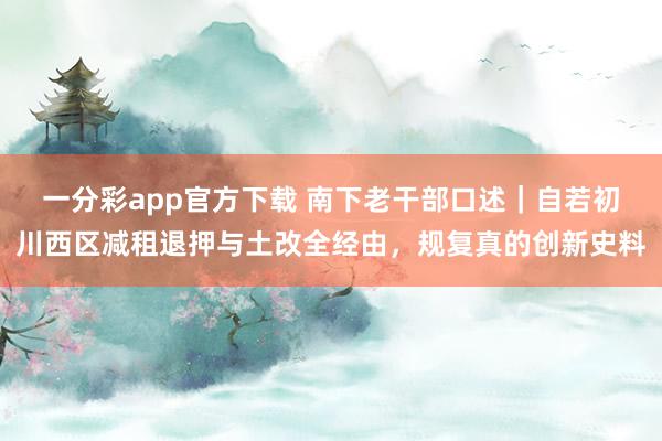 一分彩app官方下载 南下老干部口述｜自若初川西区减租退押与土改全经由，规复真的创新史料