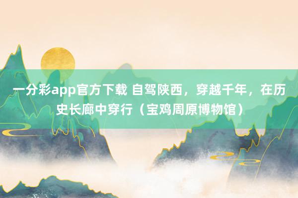 一分彩app官方下载 自驾陕西，穿越千年，在历史长廊中穿行（宝鸡周原博物馆）