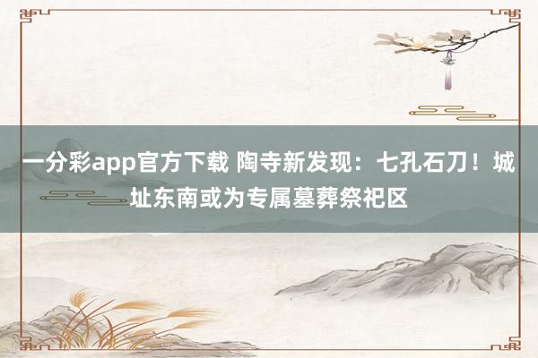一分彩app官方下载 陶寺新发现：七孔石刀！城址东南或为专属墓葬祭祀区