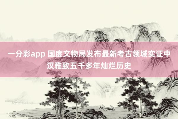 一分彩app 国度文物局发布最新考古领域实证中汉雅致五千多年灿烂历史