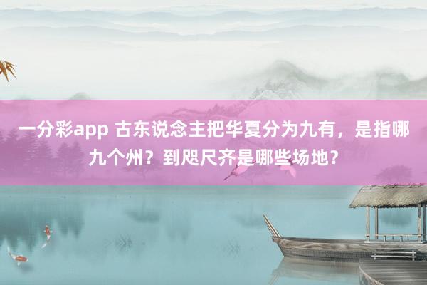 一分彩app 古东说念主把华夏分为九有，是指哪九个州？到咫尺齐是哪些场地？