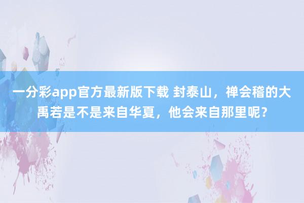 一分彩app官方最新版下载 封泰山，禅会稽的大禹若是不是来自华夏，他会来自那里呢？