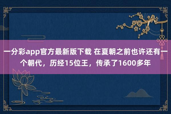 一分彩app官方最新版下载 在夏朝之前也许还有一个朝代，历经15位王，传承了1600多年