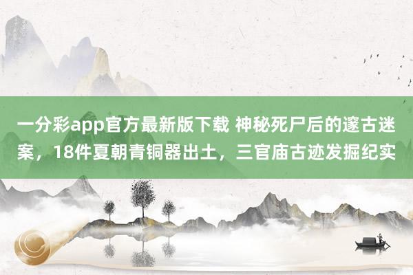 一分彩app官方最新版下载 神秘死尸后的邃古迷案，18件夏朝青铜器出土，三官庙古迹发掘纪实