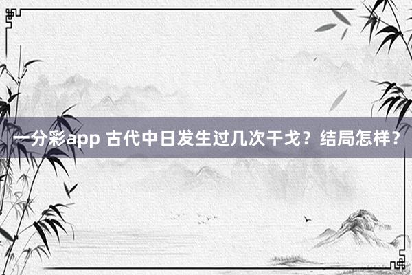 一分彩app 古代中日发生过几次干戈？结局怎样？