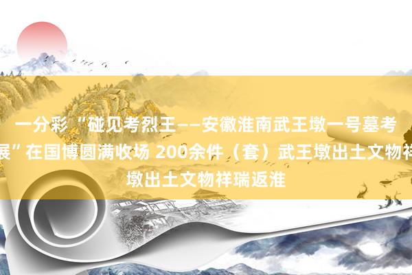 一分彩 “碰见考烈王——安徽淮南武王墩一号墓考古后果展”在国博圆满收场 200余件（套）武王墩出土文物祥瑞返淮