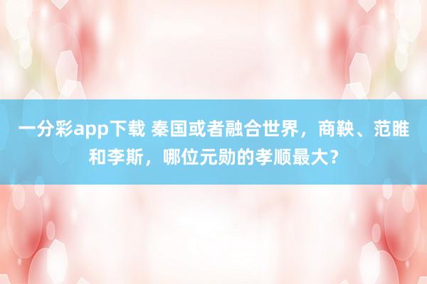一分彩app下载 秦国或者融合世界，商鞅、范睢和李斯，哪位元勋的孝顺最大？