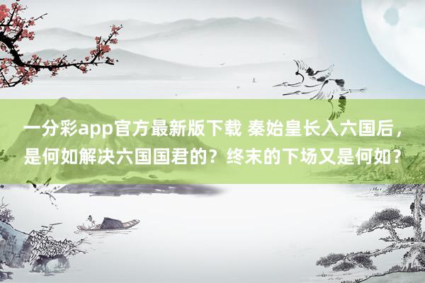 一分彩app官方最新版下载 秦始皇长入六国后，是何如解决六国国君的？终末的下场又是何如？