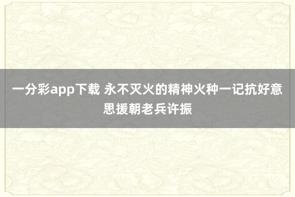 一分彩app下载 永不灭火的精神火种一记抗好意思援朝老兵许振