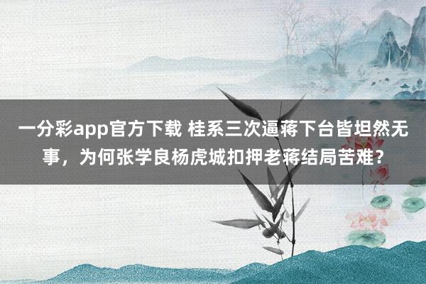 一分彩app官方下载 桂系三次逼蒋下台皆坦然无事，为何张学良杨虎城扣押老蒋结局苦难？