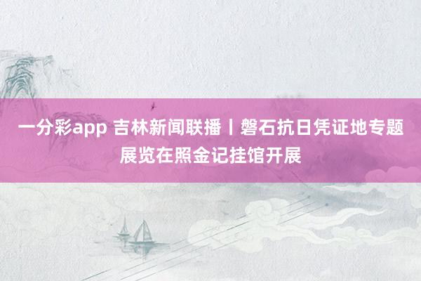 一分彩app 吉林新闻联播丨磐石抗日凭证地专题展览在照金记挂馆开展