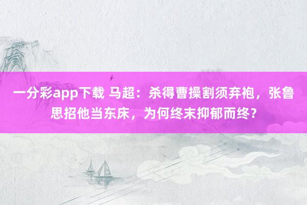一分彩app下载 马超：杀得曹操割须弃袍，张鲁思招他当东床，为何终末抑郁而终？