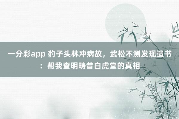 一分彩app 豹子头林冲病故，武松不测发现遗书：帮我查明畴昔白虎堂的真相