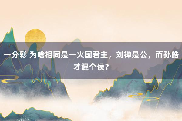 一分彩 为啥相同是一火国君主，刘禅是公，而孙皓才混个侯？