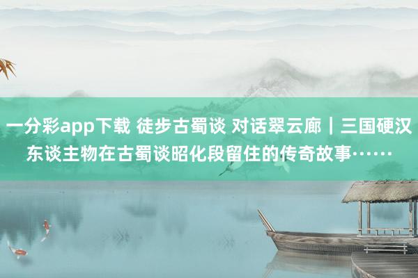 一分彩app下载 徒步古蜀谈 对话翠云廊｜三国硬汉东谈主物在古蜀谈昭化段留住的传奇故事······