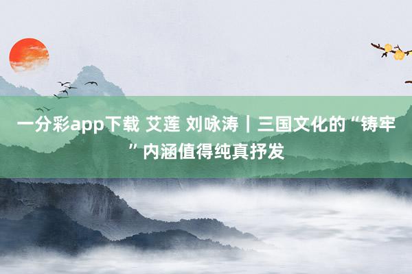 一分彩app下载 艾莲 刘咏涛｜三国文化的“铸牢”内涵值得纯真抒发