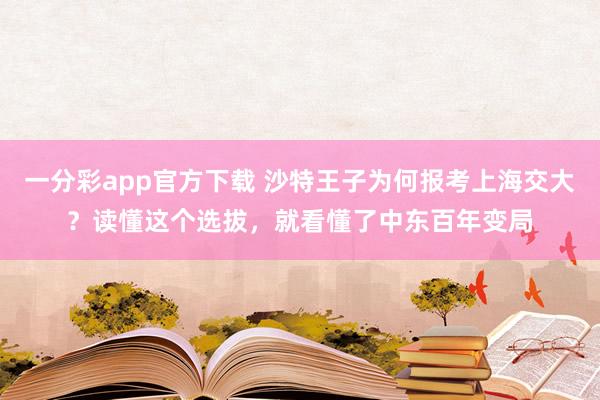 一分彩app官方下载 沙特王子为何报考上海交大？读懂这个选拔，就看懂了中东百年变局