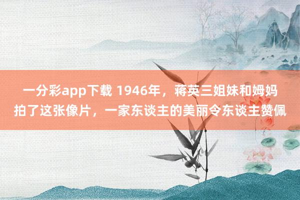 一分彩app下载 1946年，蒋英三姐妹和姆妈拍了这张像片，一家东谈主的美丽令东谈主赞佩