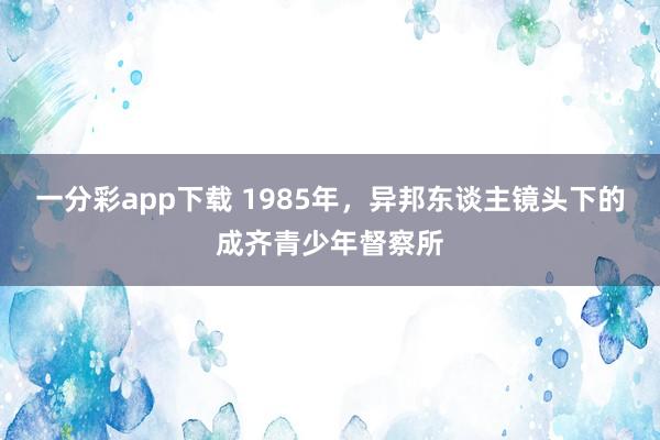 一分彩app下载 1985年，异邦东谈主镜头下的成齐青少年督察所