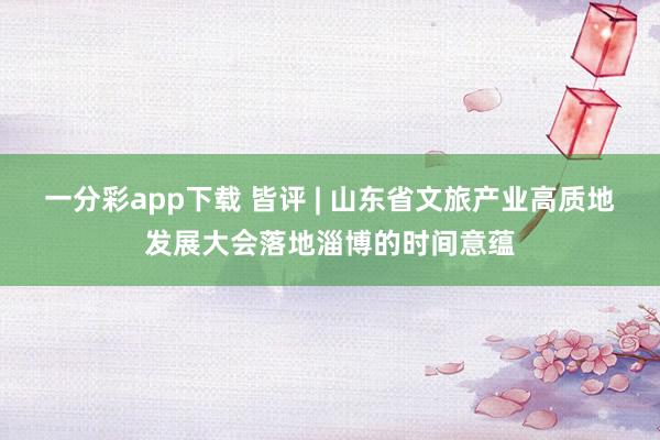 一分彩app下载 皆评 | 山东省文旅产业高质地发展大会落地淄博的时间意蕴