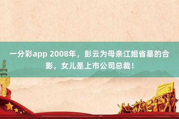 一分彩app 2008年，彭云为母亲江姐省墓的合影，女儿是上市公司总裁！