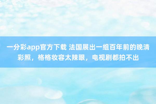 一分彩app官方下载 法国展出一组百年前的晚清彩照，格格妆容太辣眼，电视剧都拍不出