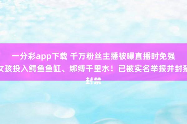 一分彩app下载 千万粉丝主播被曝直播时免强女孩投入鳄鱼鱼缸、绑缚千里水！已被实名举报并封禁