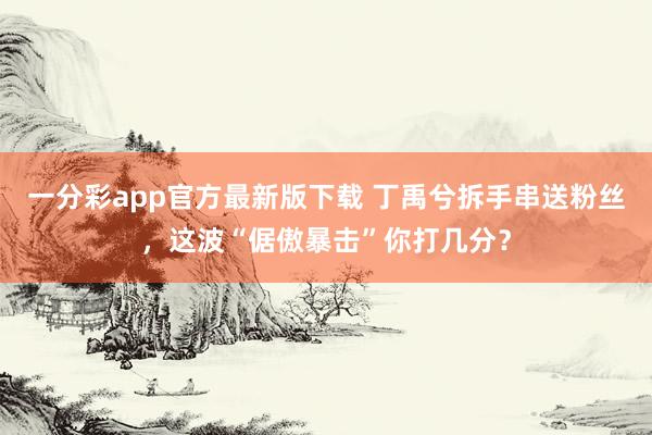 一分彩app官方最新版下载 丁禹兮拆手串送粉丝，这波“倨傲暴击”你打几分？
