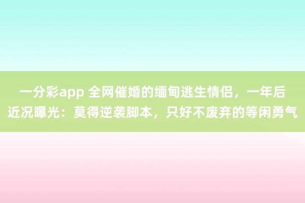 一分彩app 全网催婚的缅甸逃生情侣，一年后近况曝光：莫得逆袭脚本，只好不废弃的等闲勇气