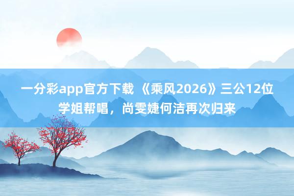 一分彩app官方下载 《乘风2026》三公12位学姐帮唱，尚雯婕何洁再次归来