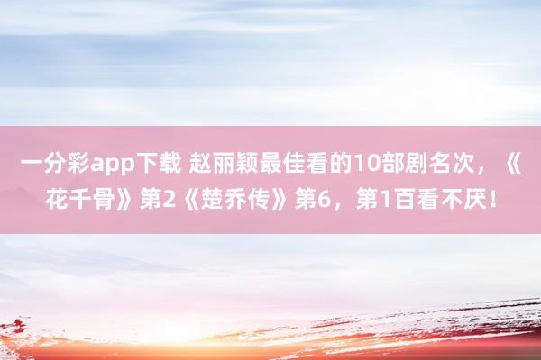 一分彩app下载 赵丽颖最佳看的10部剧名次，《花千骨》第2《楚乔传》第6，第1百看不厌！