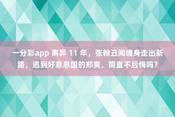 一分彩app 离异 11 年，张翰丑闻缠身走出新路，逃到好意思国的郑爽，简直不后悔吗？