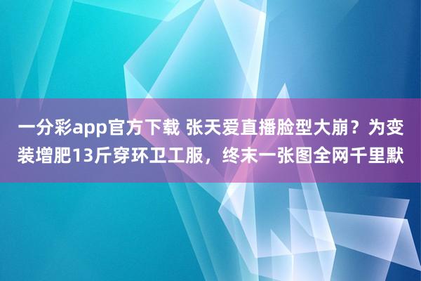 一分彩app官方下载 张天爱直播脸型大崩？为变装增肥13斤穿环卫工服，终末一张图全网千里默