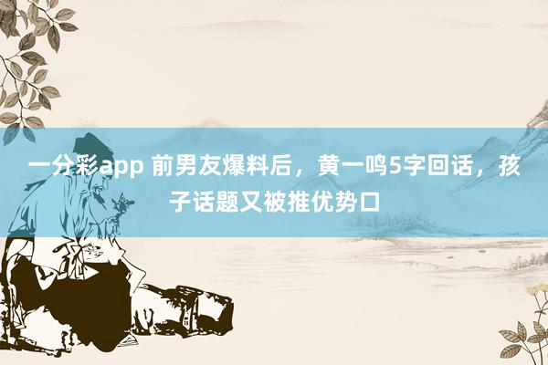 一分彩app 前男友爆料后，黄一鸣5字回话，孩子话题又被推优势口