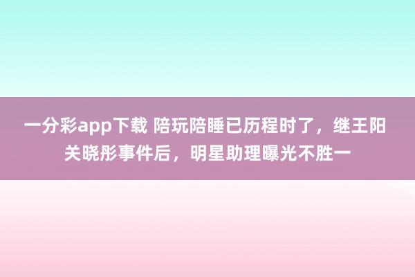 一分彩app下载 陪玩陪睡已历程时了，继王阳 关晓彤事件后，明星助理曝光不胜一