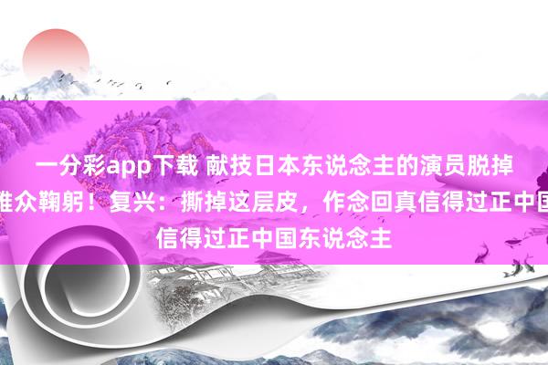 一分彩app下载 献技日本东说念主的演员脱掉和服向不雅众鞠躬！复兴：撕掉这层皮，作念回真信得过正中国东说念主