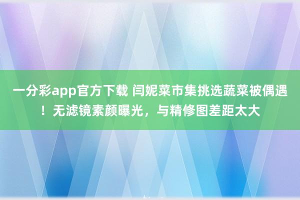 一分彩app官方下载 闫妮菜市集挑选蔬菜被偶遇！无滤镜素颜曝光，与精修图差距太大