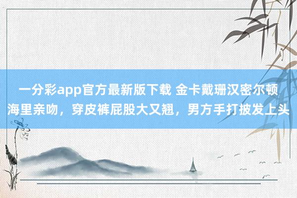 一分彩app官方最新版下载 金卡戴珊汉密尔顿海里亲吻，穿皮裤屁股大又翘，男方手打披发上头