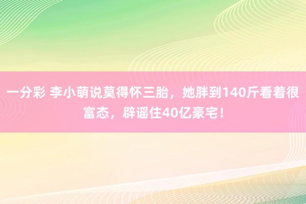一分彩 李小萌说莫得怀三胎，她胖到140斤看着很富态，辟谣住40亿豪宅！