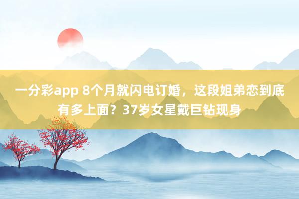 一分彩app 8个月就闪电订婚，这段姐弟恋到底有多上面？37岁女星戴巨钻现身
