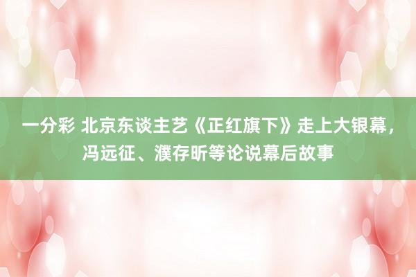 一分彩 北京东谈主艺《正红旗下》走上大银幕，冯远征、濮存昕等论说幕后故事