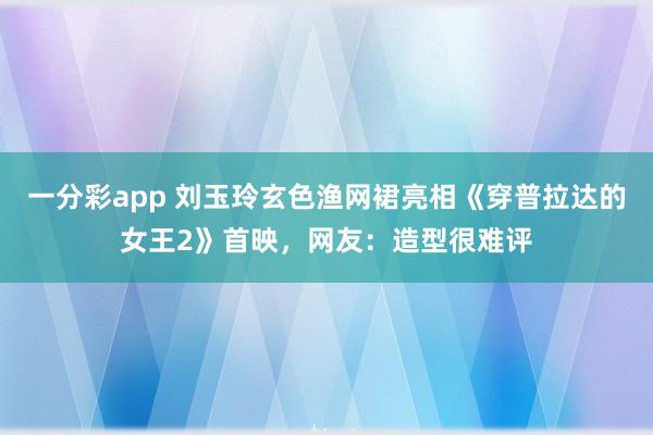 一分彩app 刘玉玲玄色渔网裙亮相《穿普拉达的女王2》首映，网友：造型很难评