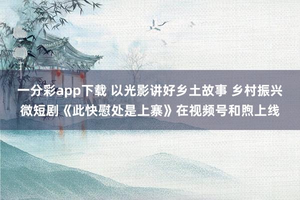 一分彩app下载 以光影讲好乡土故事 乡村振兴微短剧《此快慰处是上寨》在视频号和煦上线