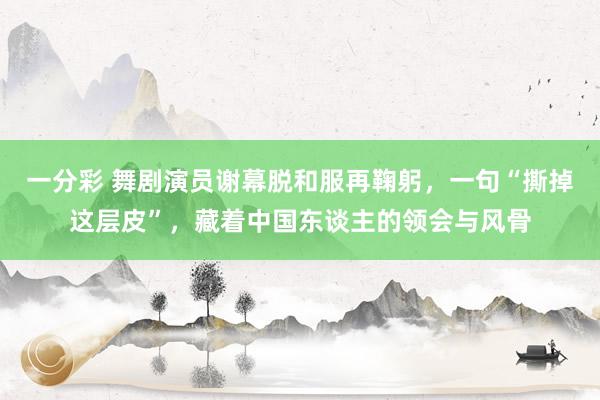 一分彩 舞剧演员谢幕脱和服再鞠躬，一句“撕掉这层皮”，藏着中国东谈主的领会与风骨