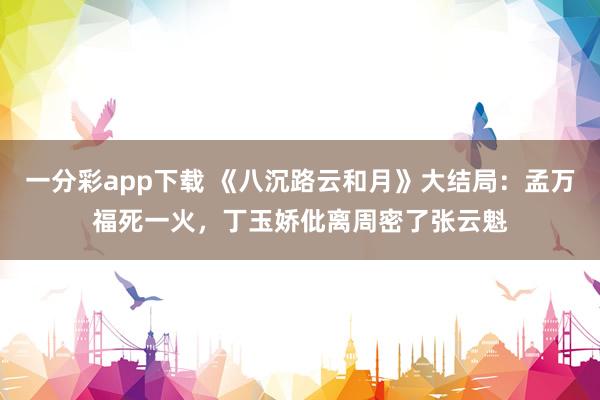 一分彩app下载 《八沉路云和月》大结局：孟万福死一火，丁玉娇仳离周密了张云魁