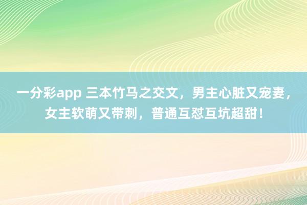 一分彩app 三本竹马之交文，男主心脏又宠妻，女主软萌又带刺，普通互怼互坑超甜！