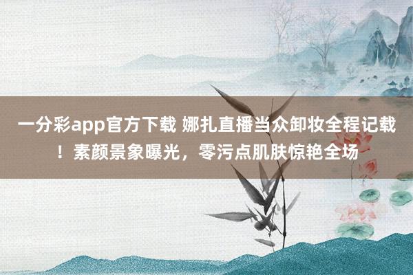 一分彩app官方下载 娜扎直播当众卸妆全程记载！素颜景象曝光，零污点肌肤惊艳全场