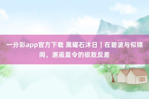 一分彩app官方下载 黑曜石沐日｜在碧波与似锦间，邂逅夏令的极致反差
